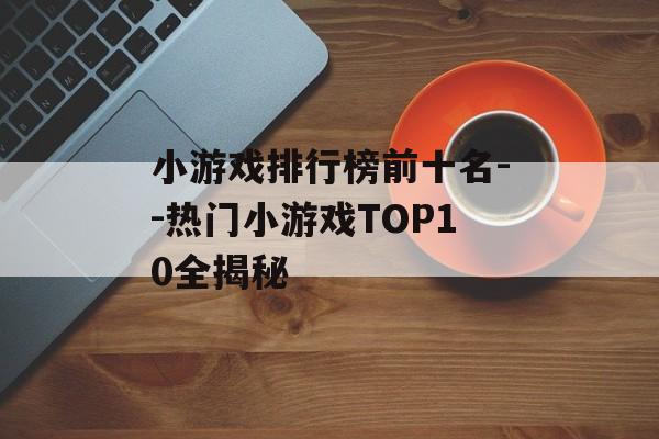 小游戏排行榜前十名--热门小游戏TOP10全揭秘 小游戏排行榜前十名--热门小游戏TOP10全揭秘