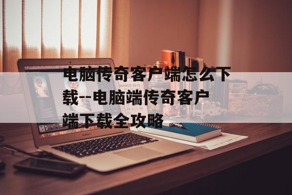 电脑传奇客户端怎么下载--电脑端传奇客户端下载全攻略