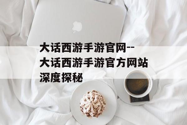 大话西游手游官网--大话西游手游官方网站深度探秘