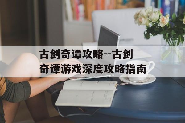 古剑奇谭攻略--古剑奇谭游戏深度攻略指南