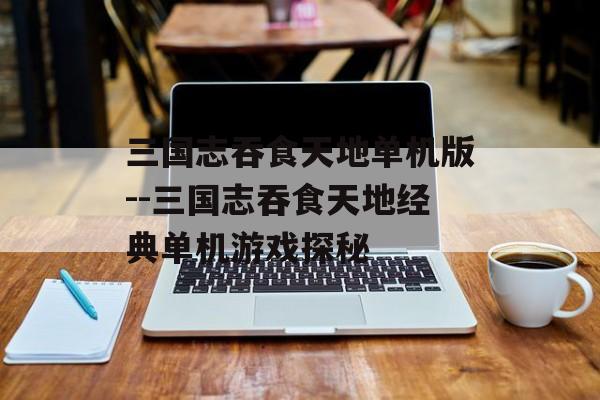 三国志吞食天地单机版--三国志吞食天地经典单机游戏探秘