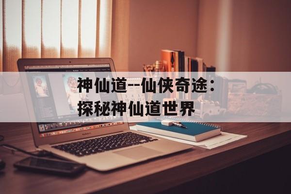 神仙道--仙侠奇途:探秘神仙道世界 神仙道--仙侠奇途:探秘神仙道世界