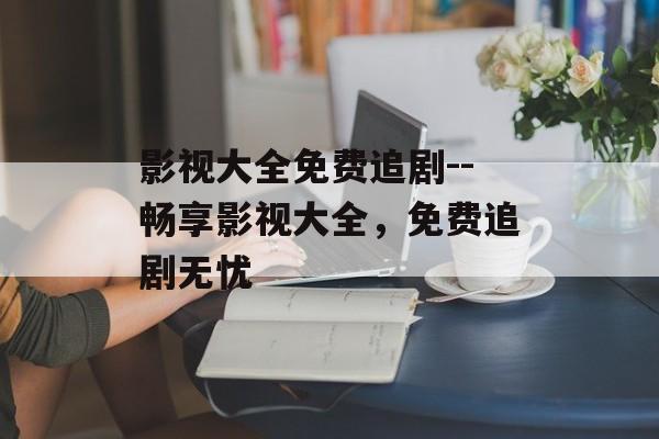 影视大全免费追剧--畅享影视大全，免费追剧无忧