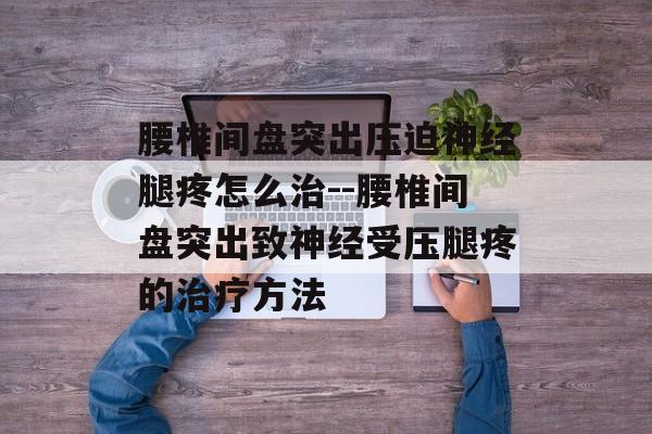 腰椎间盘突出压迫神经腿疼怎么治--腰椎间盘突出致神经受压腿疼的治疗方法 腰椎间盘突出压迫神经腿疼怎么治--腰椎间盘突出致神经受压腿疼的治疗方法