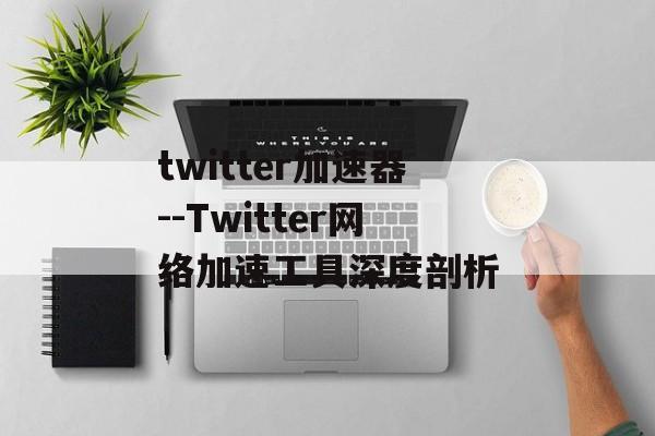 twitter加速器--Twitter网络加速工具深度剖析 twitter加速器--Twitter网络加速工具深度剖析