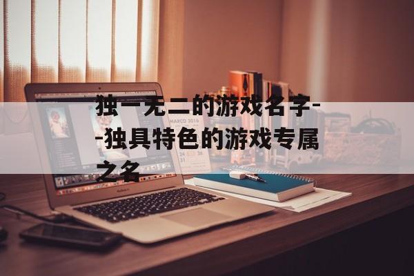 独一无二的游戏名字--独具特色的游戏专属之名
