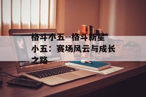 格斗小五--格斗新星小五:赛场风云与成长之路 格斗小五--格斗新星小五:赛场风云与成长之路