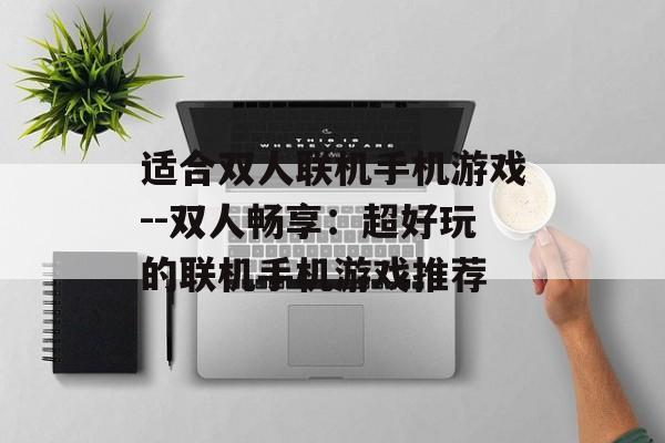 适合双人联机手机游戏--双人畅享:超好玩的联机手机游戏推荐 适合双人联机手机游戏--双人畅享:超好玩的联机手机游戏推荐