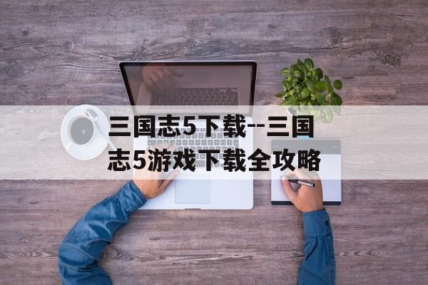 三国志5下载--三国志5游戏下载全攻略 三国志5下载--三国志5游戏下载全攻略