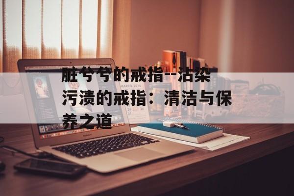 脏兮兮的戒指--沾染污渍的戒指:清洁与保养之道 脏兮兮的戒指--沾染污渍的戒指:清洁与保养之道