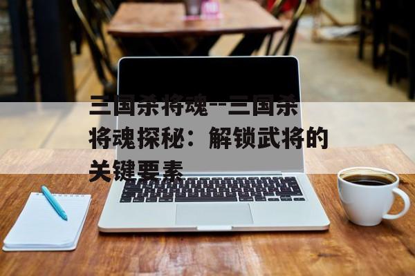 三国杀将魂--三国杀将魂探秘：解锁武将的关键要素