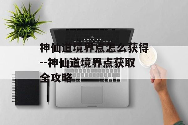 神仙道境界点怎么获得--神仙道境界点获取全攻略 神仙道境界点怎么获得--神仙道境界点获取全攻略