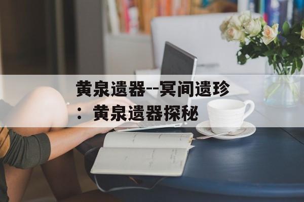 黄泉遗器--冥间遗珍:黄泉遗器探秘 黄泉遗器--冥间遗珍:黄泉遗器探秘