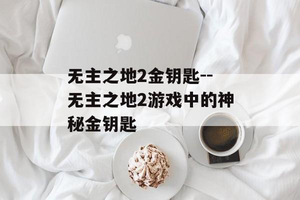 无主之地2金钥匙--无主之地2游戏中的神秘金钥匙 无主之地2金钥匙--无主之地2游戏中的神秘金钥匙