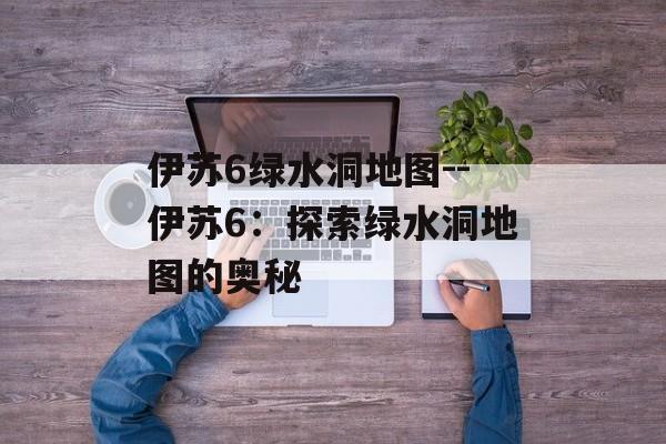 伊苏6绿水洞地图--伊苏6：探索绿水洞地图的奥秘
