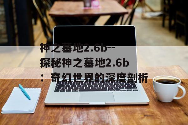 神之墓地2.6b--探秘神之墓地2.6b：奇幻世界的深度剖析