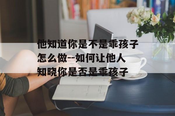 他知道你是不是乖孩子怎么做--如何让他人知晓你是否是乖孩子 他知道你是不是乖孩子怎么做--如何让他人知晓你是否是乖孩子