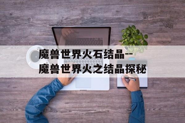 魔兽世界火石结晶--魔兽世界火之结晶探秘