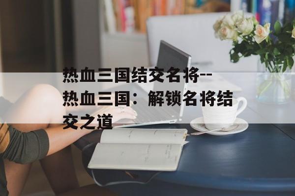 热血三国结交名将--热血三国:解锁名将结交之道 热血三国结交名将--热血三国:解锁名将结交之道