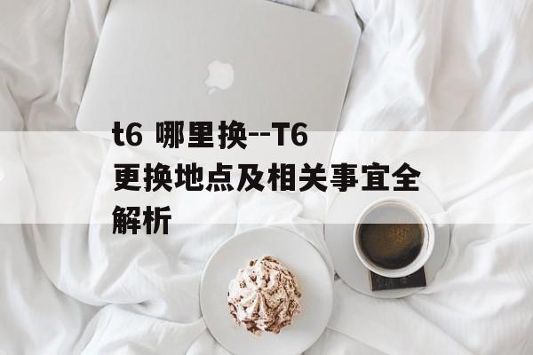 t6 哪里换--T6更换地点及相关事宜全解析