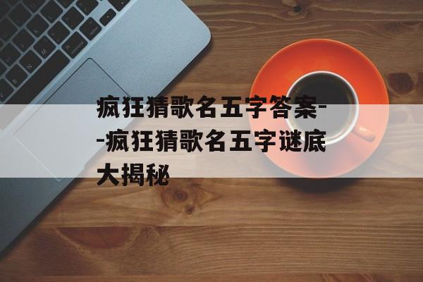 疯狂猜歌名五字答案--疯狂猜歌名五字谜底大揭秘