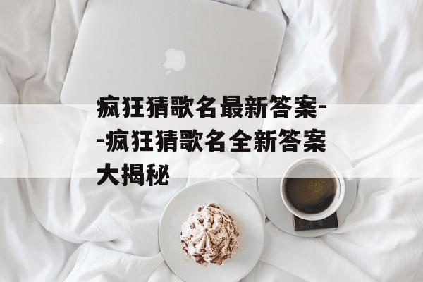 疯狂猜歌名最新答案--疯狂猜歌名全新答案大揭秘 疯狂猜歌名最新答案--疯狂猜歌名全新答案大揭秘