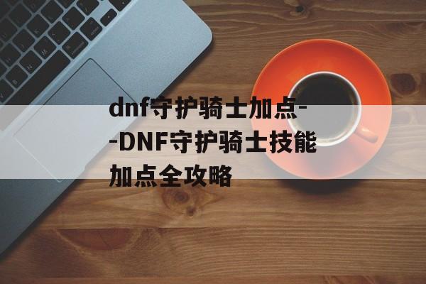 dnf守护骑士加点--DNF守护骑士技能加点全攻略 dnf守护骑士加点--DNF守护骑士技能加点全攻略