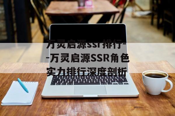 万灵启源ssr排行--万灵启源SSR角色实力排行深度剖析 万灵启源ssr排行--万灵启源SSR角色实力排行深度剖析