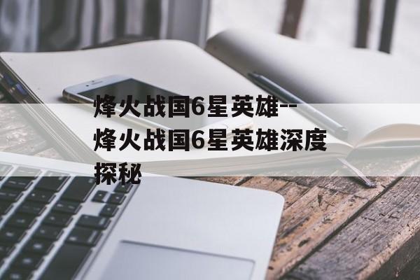 烽火战国6星英雄--烽火战国6星英雄深度探秘 烽火战国6星英雄--烽火战国6星英雄深度探秘