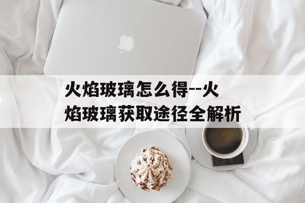 火焰玻璃怎么得--火焰玻璃获取途径全解析