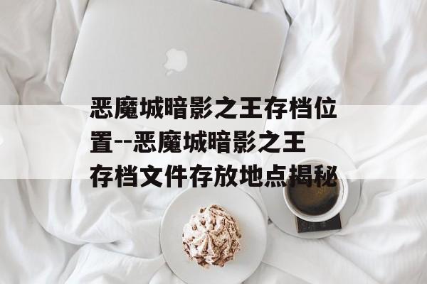 恶魔城暗影之王存档位置--恶魔城暗影之王存档文件存放地点揭秘 恶魔城暗影之王存档位置--恶魔城暗影之王存档文件存放地点揭秘