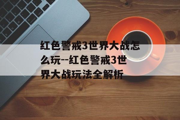 红色警戒3世界大战怎么玩--红色警戒3世界大战玩法全解析
