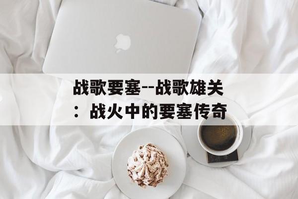 战歌要塞--战歌雄关:战火中的要塞传奇 战歌要塞--战歌雄关:战火中的要塞传奇