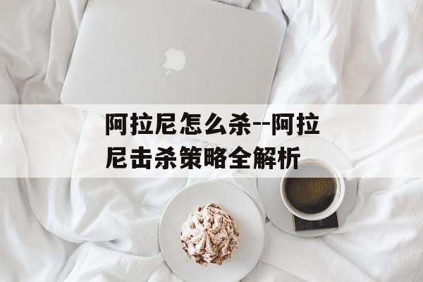 阿拉尼怎么杀--阿拉尼击杀策略全解析 阿拉尼怎么杀--阿拉尼击杀策略全解析