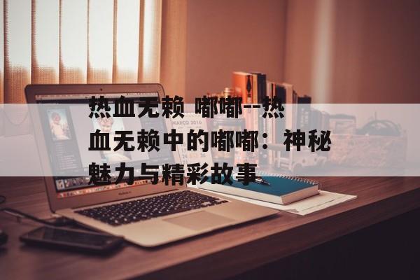 热血无赖 嘟嘟--热血无赖中的嘟嘟：神秘魅力与精彩故事