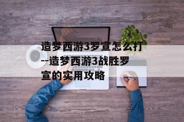 造梦西游3罗宣怎么打--造梦西游3战胜罗宣的实用攻略 造梦西游3罗宣怎么打--造梦西游3战胜罗宣的实用攻略