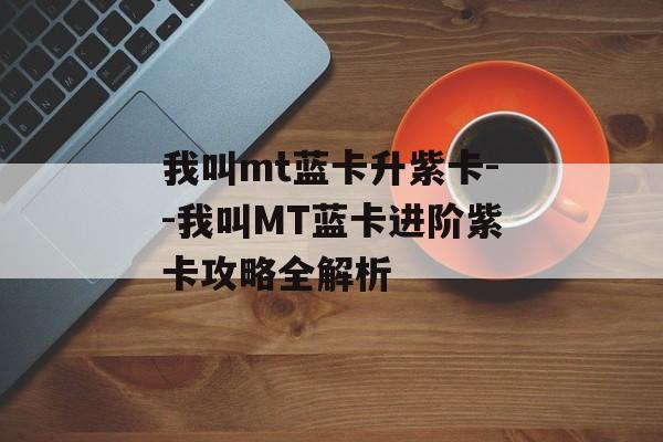 我叫mt蓝卡升紫卡--我叫MT蓝卡进阶紫卡攻略全解析 我叫mt蓝卡升紫卡--我叫MT蓝卡进阶紫卡攻略全解析