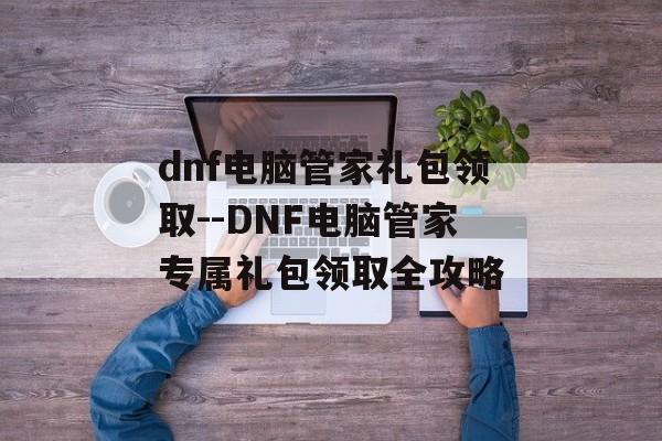 dnf电脑管家礼包领取--DNF电脑管家专属礼包领取全攻略